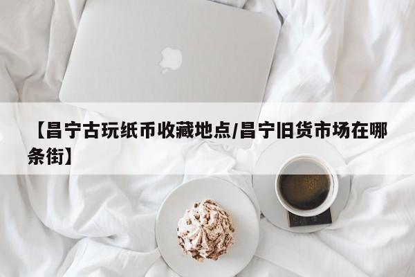 【昌宁古玩纸币收藏地点／昌宁旧货市场在哪条街】