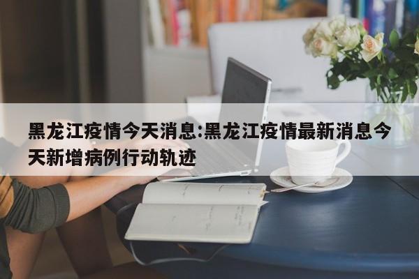 黑龙江疫情今天消息：黑龙江疫情最新消息今天新增病例行动轨迹