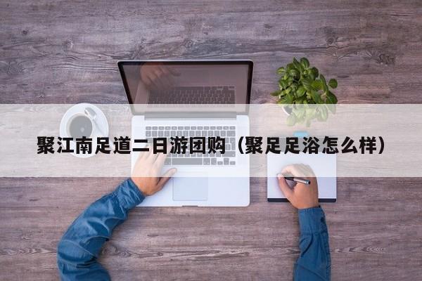 聚江南足道二日游团购（聚足足浴怎么样）