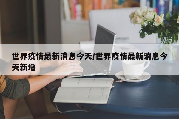 世界疫情最新消息今天／世界疫情最新消息今天新增