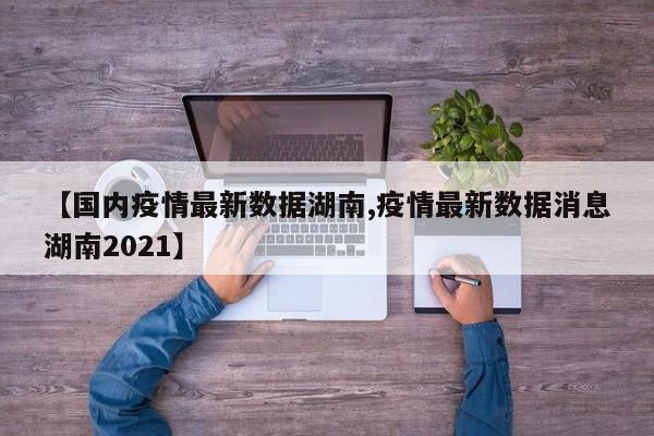【国内疫情最新数据湖南,疫情最新数据消息湖南2021】