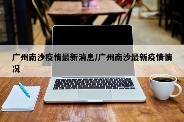 广州南沙疫情最新消息／广州南沙最新疫情情况