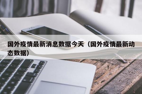 国外疫情最新消息数据今天（国外疫情最新动态数据）