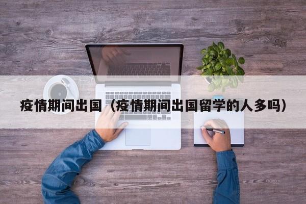 疫情期间出国（疫情期间出国留学的人多吗）