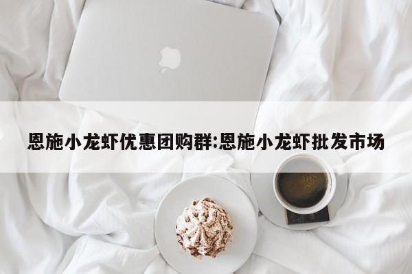 恩施小龙虾优惠团购群：恩施小龙虾批发市场