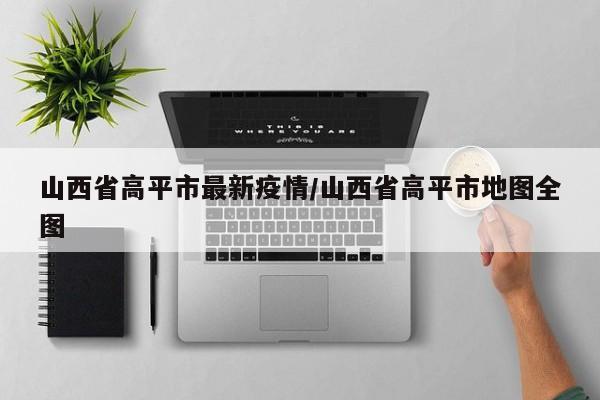 山西省高平市最新疫情／山西省高平市地图全图