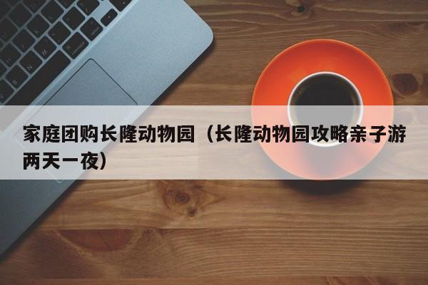 家庭团购长隆动物园（长隆动物园攻略亲子游两天一夜）