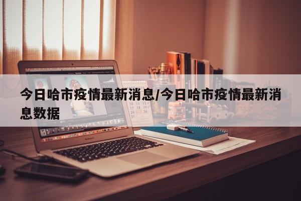 今日哈市疫情最新消息／今日哈市疫情最新消息数据
