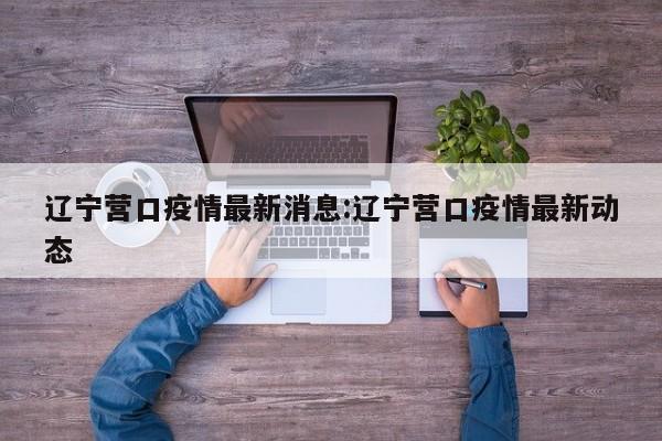 辽宁营口疫情最新消息：辽宁营口疫情最新动态