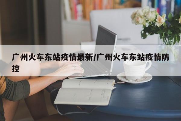 广州火车东站疫情最新／广州火车东站疫情防控