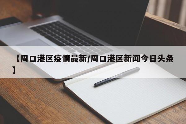 【周口港区疫情最新／周口港区新闻今日头条】