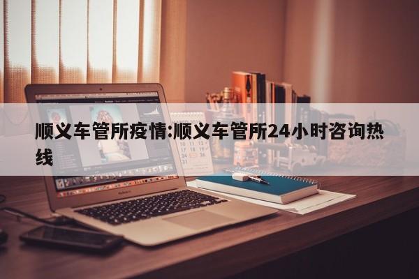 顺义车管所疫情：顺义车管所24小时咨询热线