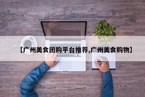 【广州美食团购平台推荐,广州美食购物】