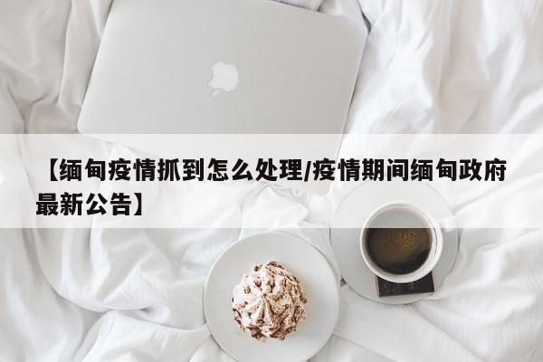 【缅甸疫情抓到怎么处理／疫情期间缅甸政府最新公告】