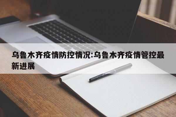 乌鲁木齐疫情防控情况：乌鲁木齐疫情管控最新进展