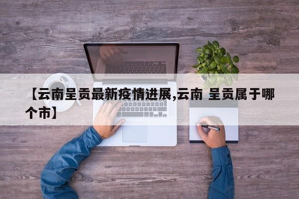 【云南呈贡最新疫情进展,云南 呈贡属于哪个市】