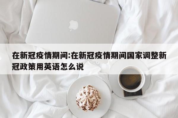 在新冠疫情期间：在新冠疫情期间国家调整新冠政策用英语怎么说