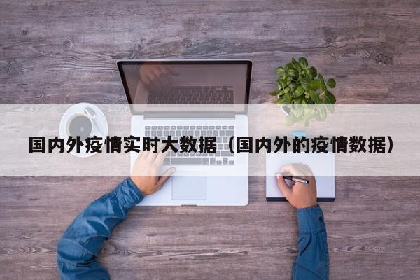 国内外疫情实时大数据（国内外的疫情数据）