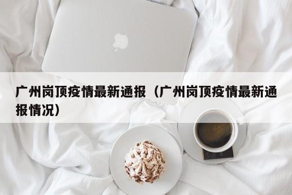 广州岗顶疫情最新通报（广州岗顶疫情最新通报情况）
