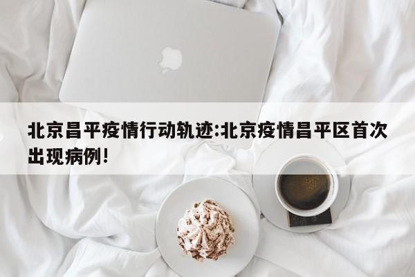 北京昌平疫情行动轨迹：北京疫情昌平区首次出现病例!
