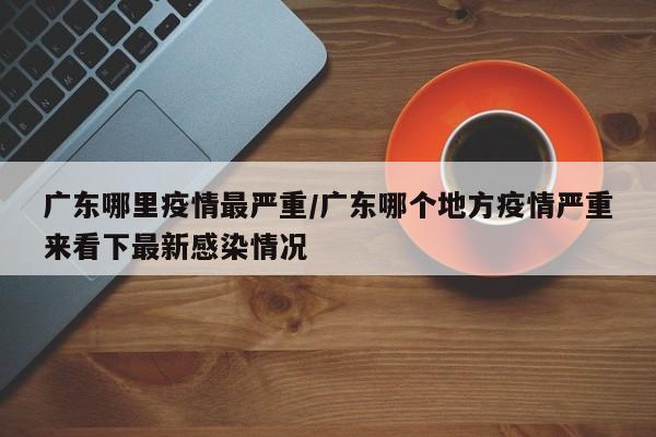 广东哪里疫情最严重／广东哪个地方疫情严重来看下最新感染情况