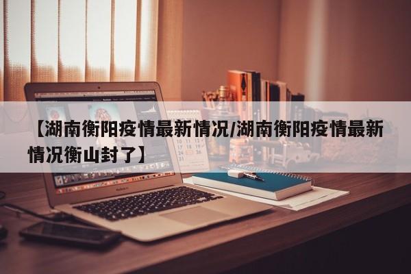 【湖南衡阳疫情最新情况／湖南衡阳疫情最新情况衡山封了】