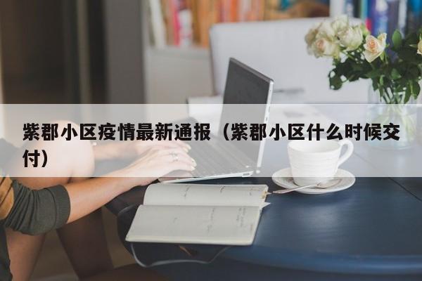 紫郡小区疫情最新通报（紫郡小区什么时候交付）