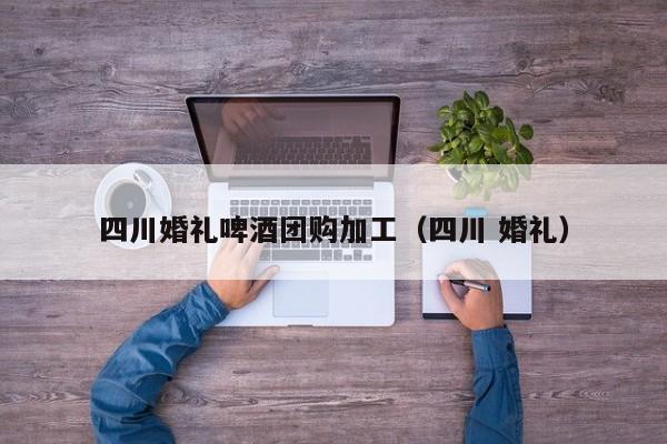 四川婚礼啤酒团购加工（四川 婚礼）