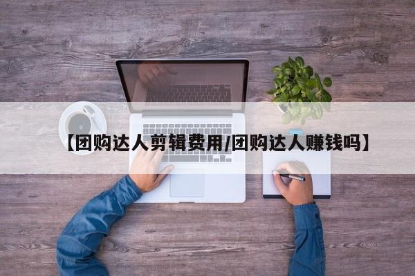 【团购达人剪辑费用／团购达人赚钱吗】