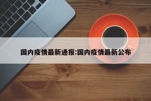 国内疫情最新通报：国内疫情最新公布