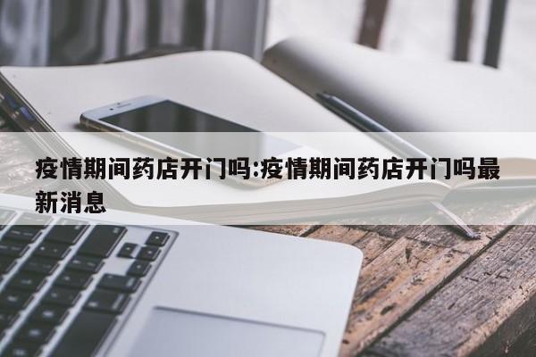 疫情期间药店开门吗：疫情期间药店开门吗最新消息