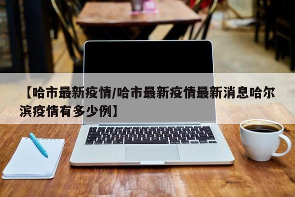 【哈市最新疫情／哈市最新疫情最新消息哈尔滨疫情有多少例】