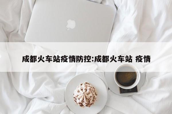 成都火车站疫情防控：成都火车站 疫情
