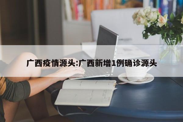 广西疫情源头：广西新增1例确诊源头