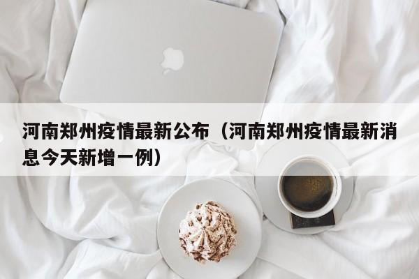 河南郑州疫情最新公布（河南郑州疫情最新消息今天新增一例）
