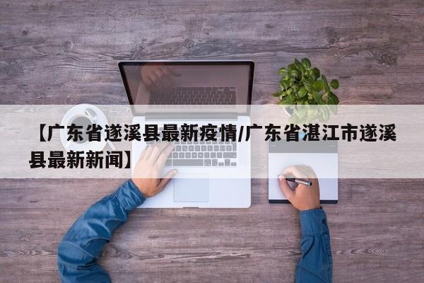 【广东省遂溪县最新疫情／广东省湛江市遂溪县最新新闻】