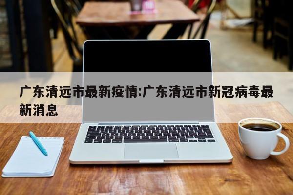 广东清远市最新疫情：广东清远市新冠病毒最新消息