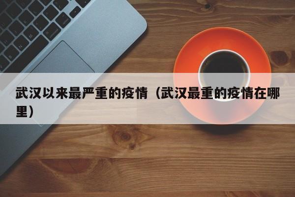武汉以来最严重的疫情（武汉最重的疫情在哪里）