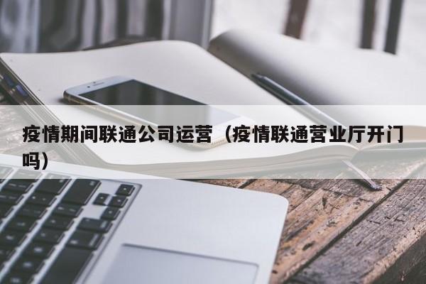 疫情期间联通公司运营（疫情联通营业厅开门吗）