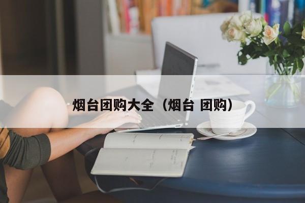 烟台团购大全（烟台 团购）