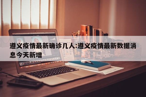 遵义疫情最新确诊几人：遵义疫情最新数据消息今天新增