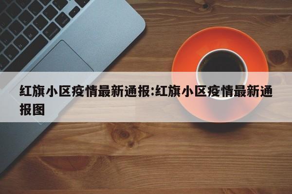 红旗小区疫情最新通报：红旗小区疫情最新通报图