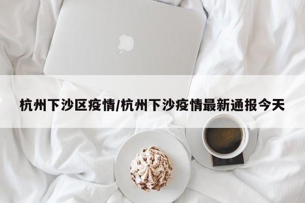 杭州下沙区疫情／杭州下沙疫情最新通报今天