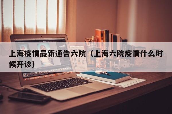 上海疫情最新通告六院（上海六院疫情什么时候开诊）