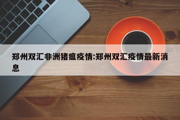 郑州双汇非洲猪瘟疫情：郑州双汇疫情最新消息