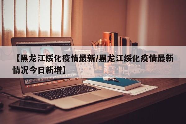 【黑龙江绥化疫情最新／黑龙江绥化疫情最新情况今日新增】