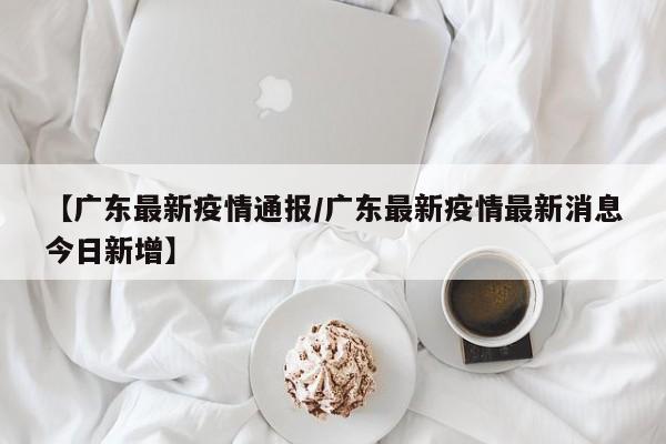 【广东最新疫情通报／广东最新疫情最新消息今日新增】