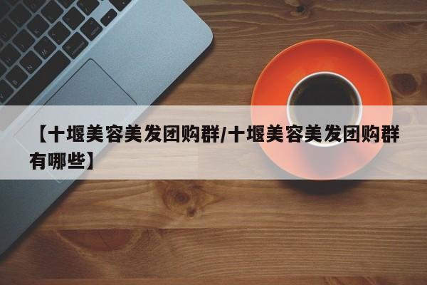 【十堰美容美发团购群／十堰美容美发团购群有哪些】