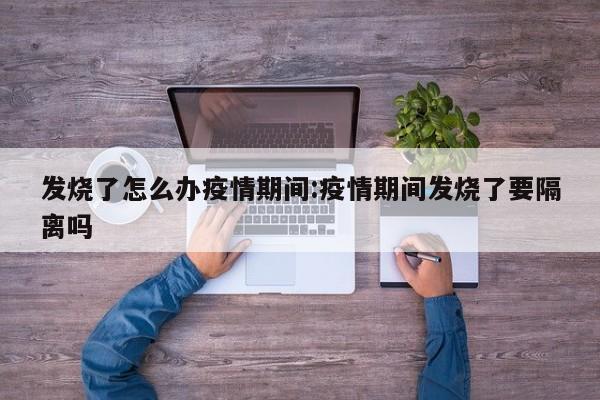 发烧了怎么办疫情期间：疫情期间发烧了要隔离吗