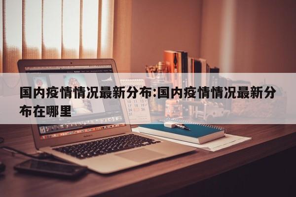 国内疫情情况最新分布：国内疫情情况最新分布在哪里